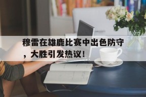 九游-关于穆雷在雄鹿比赛中出色防守，大胜引发热议！的信息